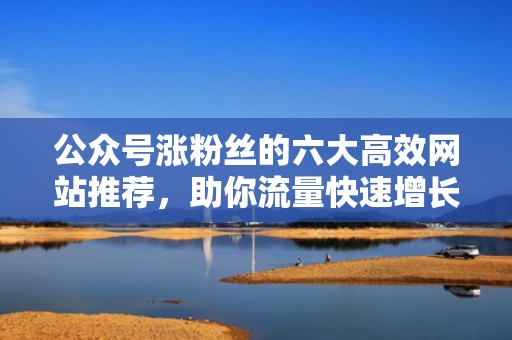 公众号涨粉丝的六大高效网站推荐，助你流量快速增长