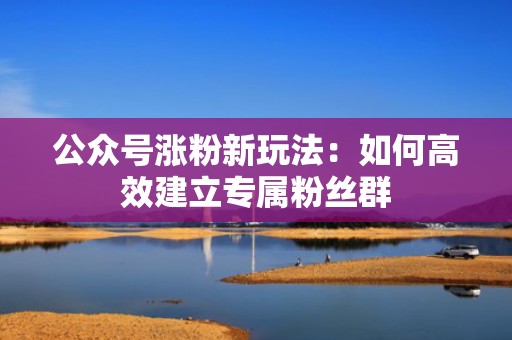 公众号涨粉新玩法：如何高效建立专属粉丝群