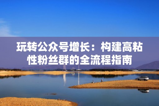 玩转公众号增长：构建高粘性粉丝群的全流程指南