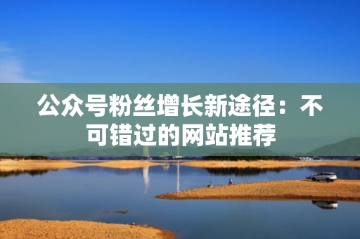 公众号粉丝增长新途径：不可错过的网站推荐