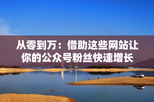 从零到万：借助这些网站让你的公众号粉丝快速增长