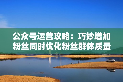 公众号运营攻略：巧妙增加粉丝同时优化粉丝群体质量