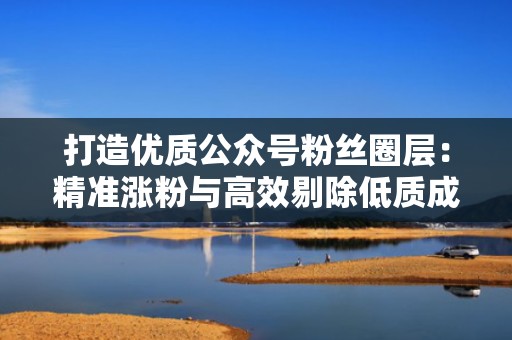 打造优质公众号粉丝圈层：精准涨粉与高效剔除低质成员