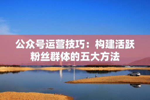公众号运营技巧：构建活跃粉丝群体的五大方法