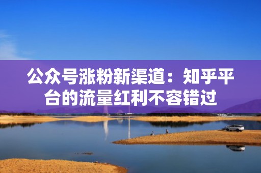 公众号涨粉新渠道：知乎平台的流量红利不容错过