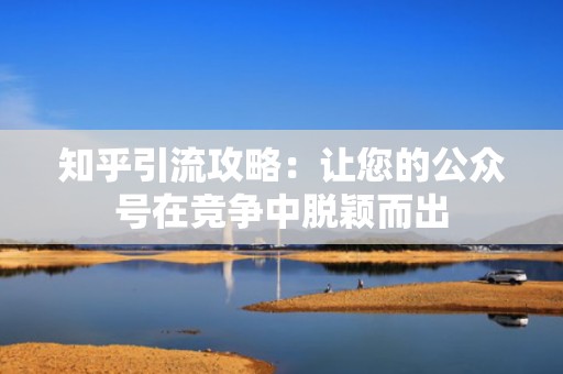 知乎引流攻略：让您的公众号在竞争中脱颖而出