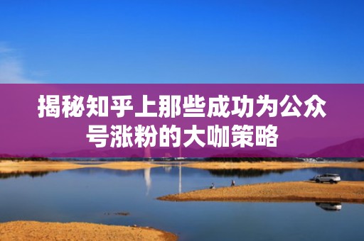 揭秘知乎上那些成功为公众号涨粉的大咖策略