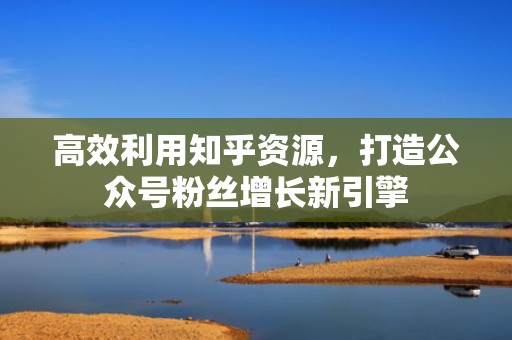 高效利用知乎资源，打造公众号粉丝增长新引擎