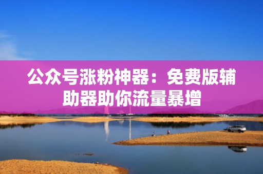 公众号涨粉神器：免费版辅助器助你流量暴增