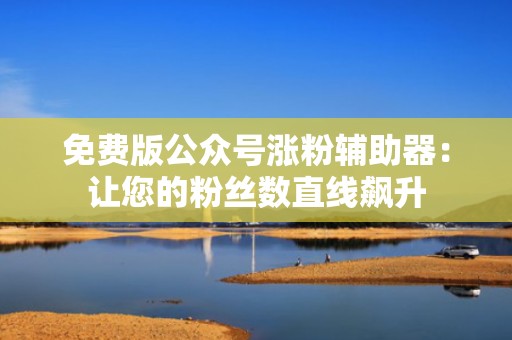 免费版公众号涨粉辅助器：让您的粉丝数直线飙升