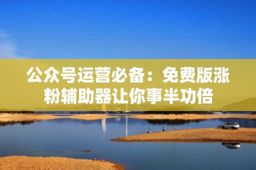 公众号运营必备：免费版涨粉辅助器让你事半功倍