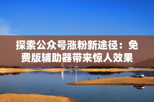 探索公众号涨粉新途径：免费版辅助器带来惊人效果