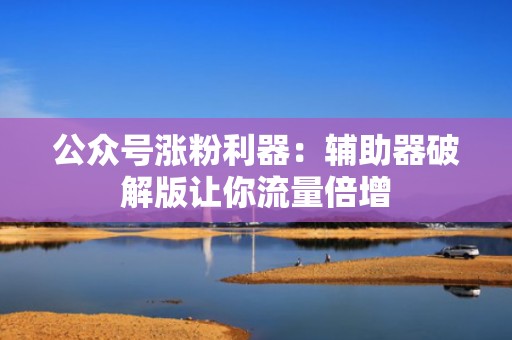 公众号涨粉利器：辅助器破解版让你流量倍增
