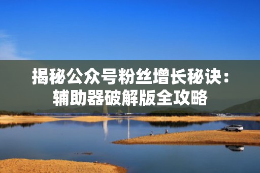 揭秘公众号粉丝增长秘诀：辅助器破解版全攻略