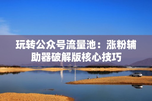 玩转公众号流量池：涨粉辅助器破解版核心技巧