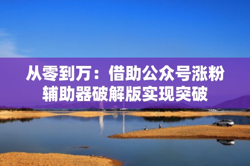 从零到万：借助公众号涨粉辅助器破解版实现突破