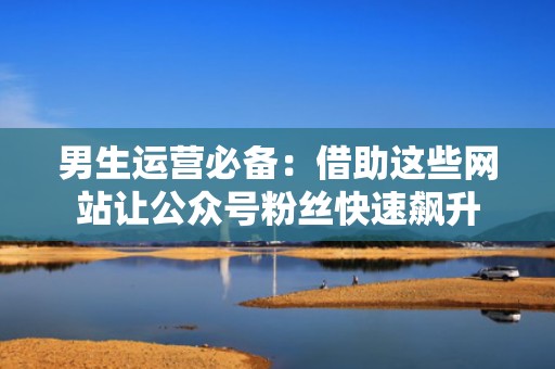 男生运营必备：借助这些网站让公众号粉丝快速飙升