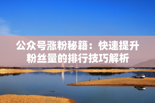 公众号涨粉秘籍：快速提升粉丝量的排行技巧解析