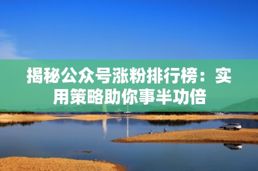 揭秘公众号涨粉排行榜：实用策略助你事半功倍