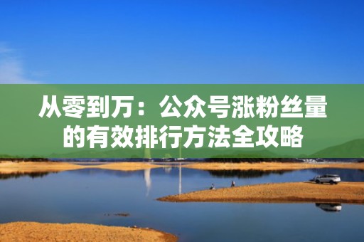 从零到万：公众号涨粉丝量的有效排行方法全攻略