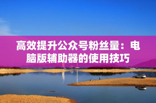 高效提升公众号粉丝量：电脑版辅助器的使用技巧