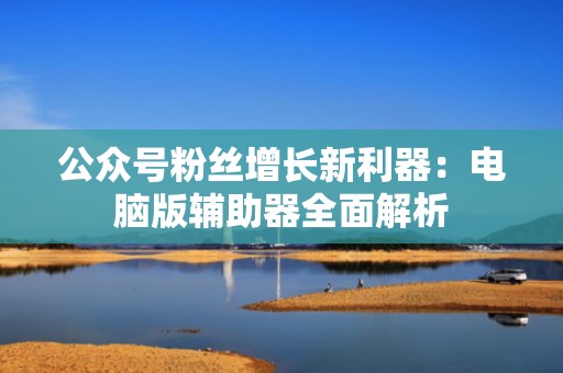 公众号粉丝增长新利器：电脑版辅助器全面解析