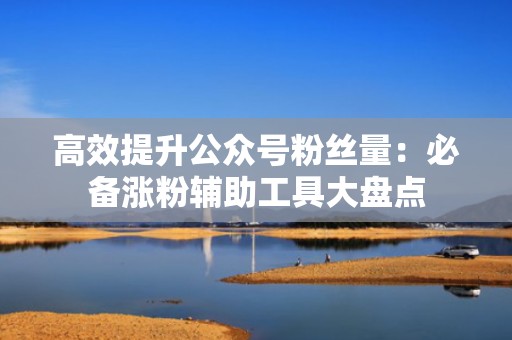 高效提升公众号粉丝量：必备涨粉辅助工具大盘点