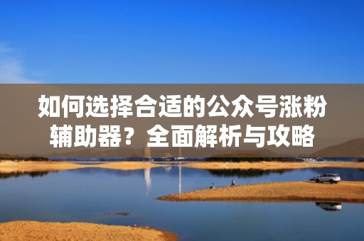 如何选择合适的公众号涨粉辅助器？全面解析与攻略