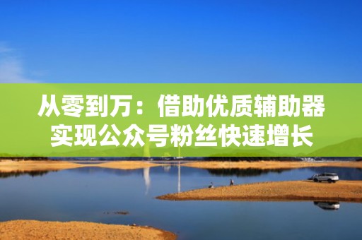 从零到万：借助优质辅助器实现公众号粉丝快速增长
