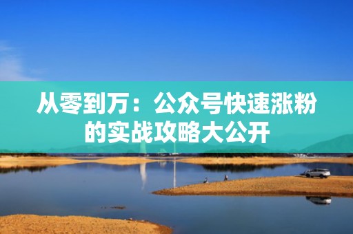 从零到万：公众号快速涨粉的实战攻略大公开