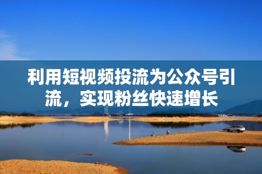 利用短视频投流为公众号引流，实现粉丝快速增长