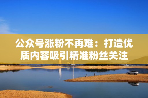 公众号涨粉不再难：打造优质内容吸引精准粉丝关注
