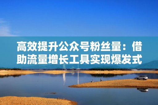 高效提升公众号粉丝量：借助流量增长工具实现爆发式增长