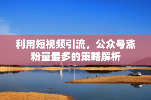 利用短视频引流，公众号涨粉量最多的策略解析