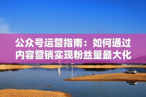 公众号运营指南：如何通过内容营销实现粉丝量最大化