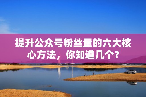 提升公众号粉丝量的六大核心方法，你知道几个？