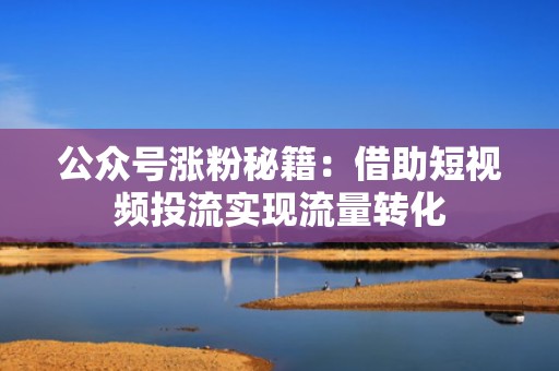 公众号涨粉秘籍：借助短视频投流实现流量转化