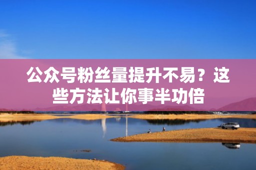 公众号粉丝量提升不易？这些方法让你事半功倍