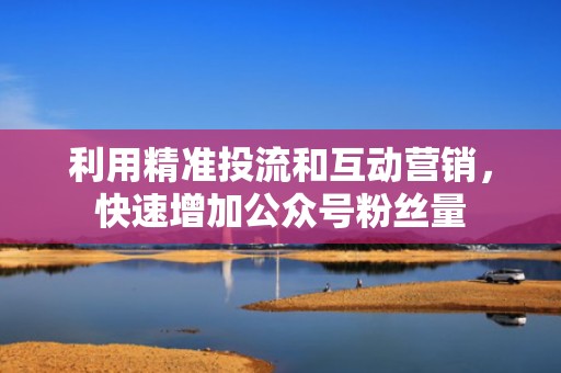 利用精准投流和互动营销，快速增加公众号粉丝量