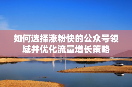 如何选择涨粉快的公众号领域并优化流量增长策略