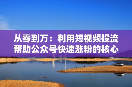 从零到万：利用短视频投流帮助公众号快速涨粉的核心方法