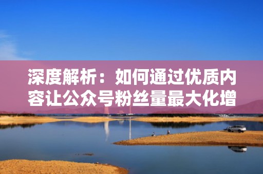 深度解析：如何通过优质内容让公众号粉丝量最大化增长