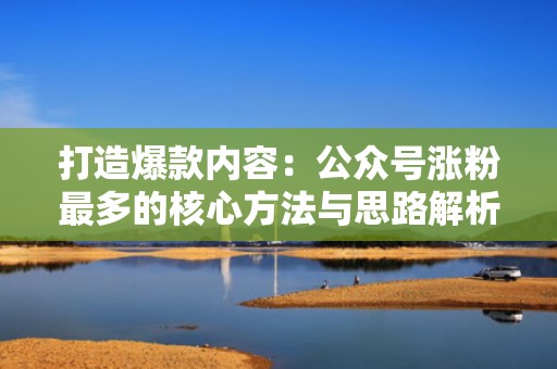 打造爆款内容：公众号涨粉最多的核心方法与思路解析