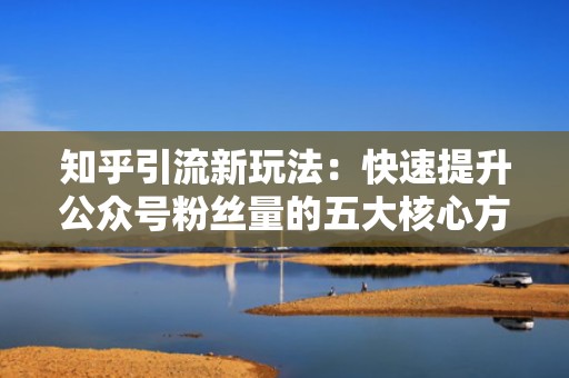 知乎引流新玩法：快速提升公众号粉丝量的五大核心方法