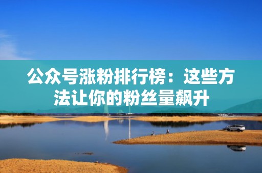 公众号涨粉排行榜：这些方法让你的粉丝量飙升