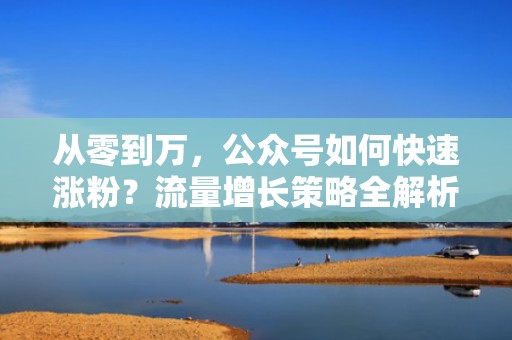 从零到万，公众号如何快速涨粉？流量增长策略全解析