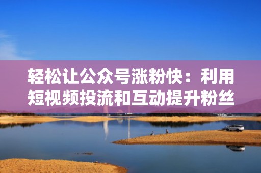 轻松让公众号涨粉快：利用短视频投流和互动提升粉丝量