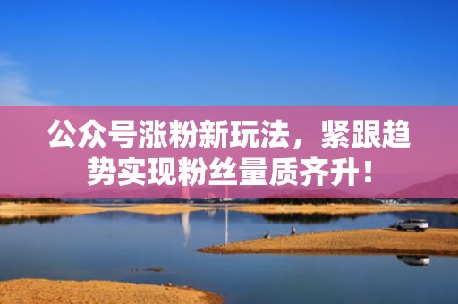公众号涨粉新玩法，紧跟趋势实现粉丝量质齐升！