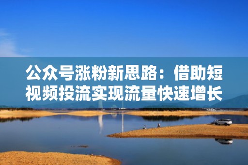 公众号涨粉新思路：借助短视频投流实现流量快速增长的类型解析