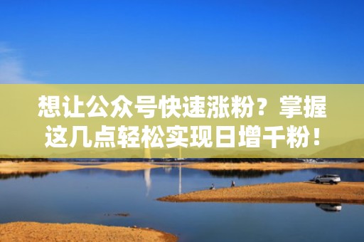 想让公众号快速涨粉？掌握这几点轻松实现日增千粉！
